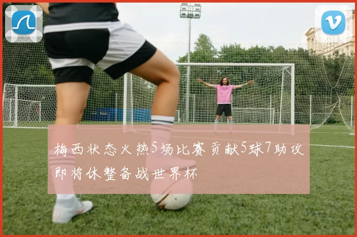 梅西状态火热5场比赛贡献5球7助攻即将休整备战世界杯