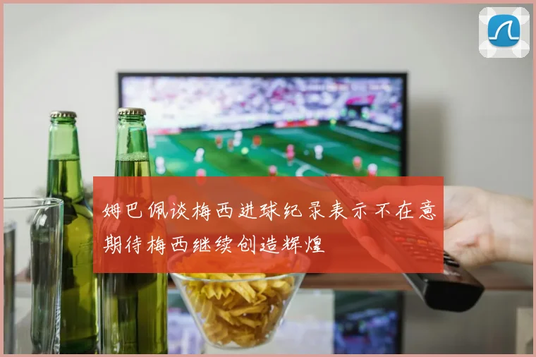 姆巴佩谈梅西进球纪录表示不在意期待梅西继续创造辉煌