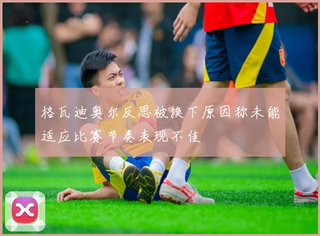 格瓦迪奥尔反思被换下原因称未能适应比赛节奏表现不佳