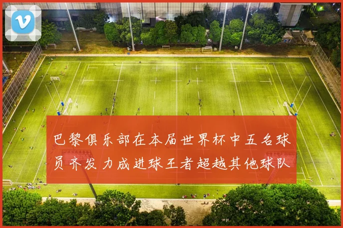 巴黎俱乐部在本届世界杯中五名球员齐发力成进球王者超越其他球队