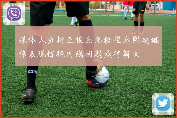 媒体人分析王俊杰免检崔永熙赵继伟表现惊艳内线问题亟待解决