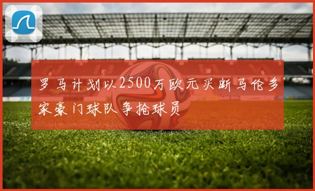 罗马计划以2500万欧元买断马伦多家豪门球队争抢球员