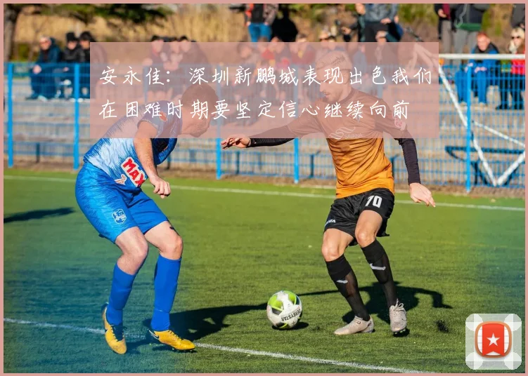 安永佳：深圳新鹏城表现出色我们在困难时期要坚定信心继续向前