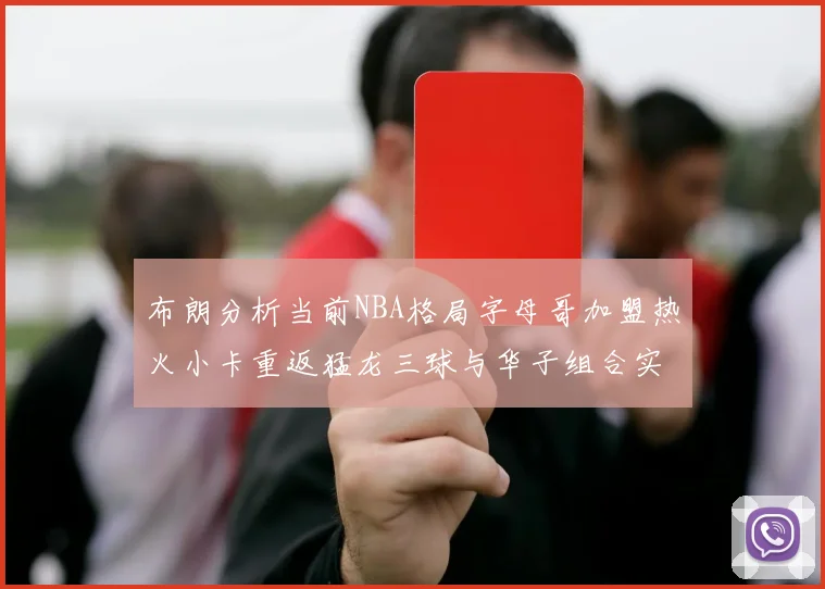 布朗分析当前NBA格局字母哥加盟热火小卡重返猛龙三球与华子组合实力强劲