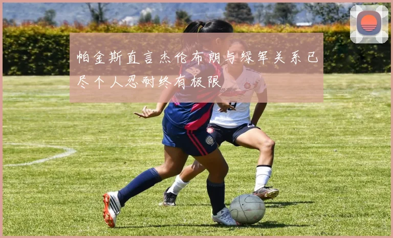 帕金斯直言杰伦布朗与绿军关系已尽个人忍耐终有极限