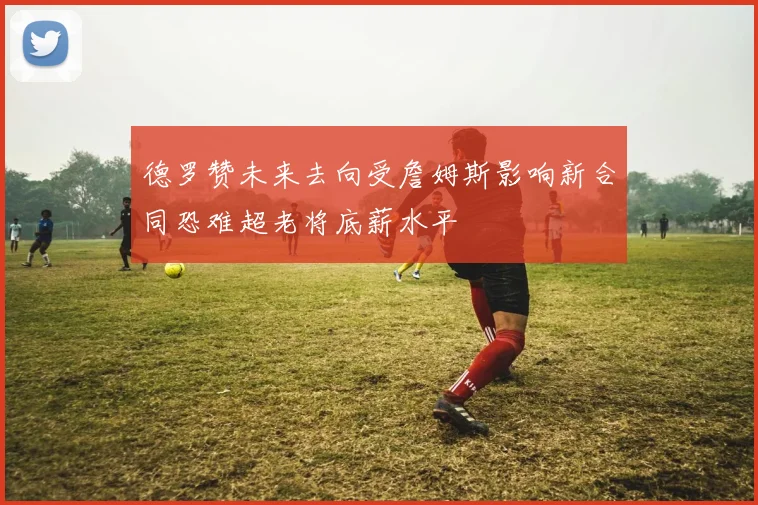 德罗赞未来去向受詹姆斯影响新合同恐难超老将底薪水平