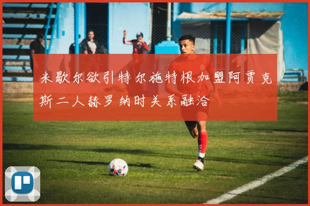 米歇尔欲引特尔施特根加盟阿贾克斯二人赫罗纳时关系融洽
