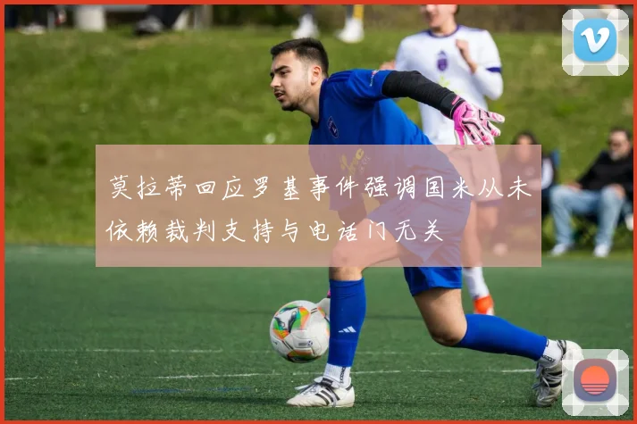 莫拉蒂回应罗基事件强调国米从未依赖裁判支持与电话门无关