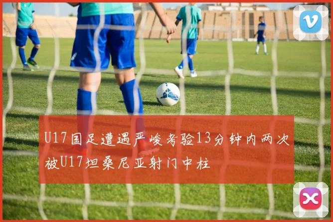 U17国足遭遇严峻考验13分钟内两次被U17坦桑尼亚射门中柱