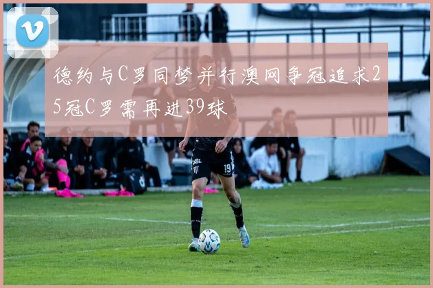 德约与C罗同梦并行澳网争冠追求25冠C罗需再进39球