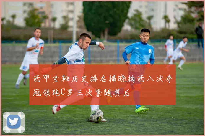 西甲金靴历史排名揭晓梅西八次夺冠领跑C罗三次紧随其后