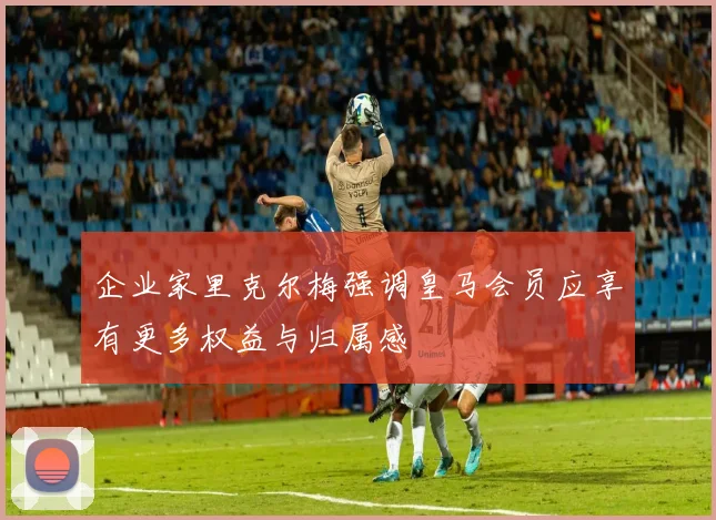 企业家里克尔梅强调皇马会员应享有更多权益与归属感