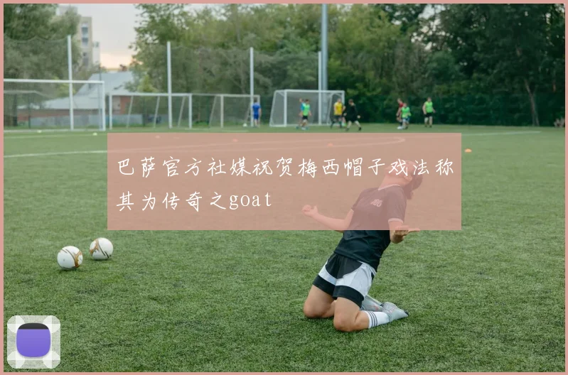 巴萨官方社媒祝贺梅西帽子戏法称其为传奇之goat