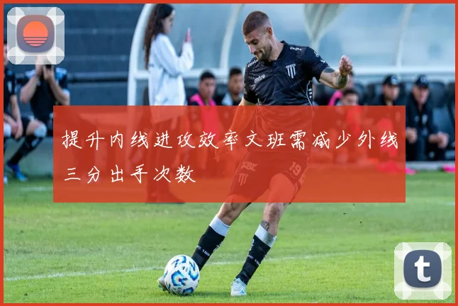 提升内线进攻效率文班需减少外线三分出手次数