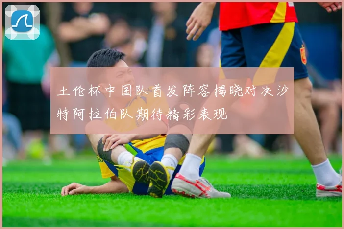 土伦杯中国队首发阵容揭晓对决沙特阿拉伯队期待精彩表现
