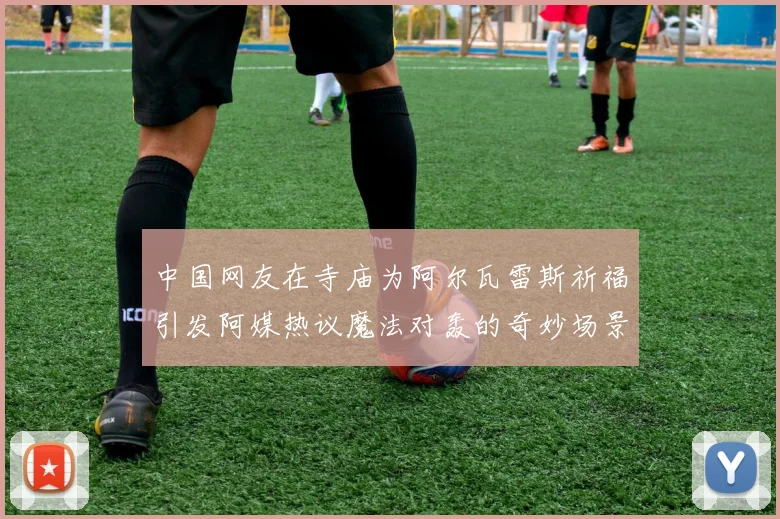 中国网友在寺庙为阿尔瓦雷斯祈福引发阿媒热议魔法对轰的奇妙场景