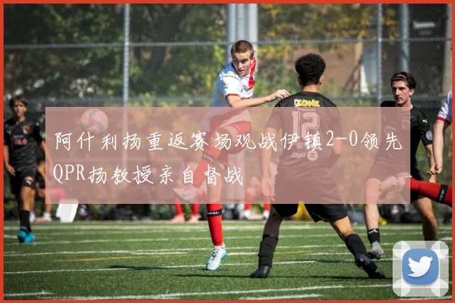 阿什利扬重返赛场观战伊镇2-0领先QPR扬教授亲自督战