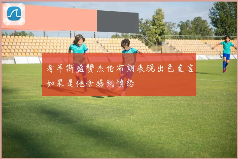 考辛斯盛赞杰伦布朗表现出色直言如果是他会感到愤怒