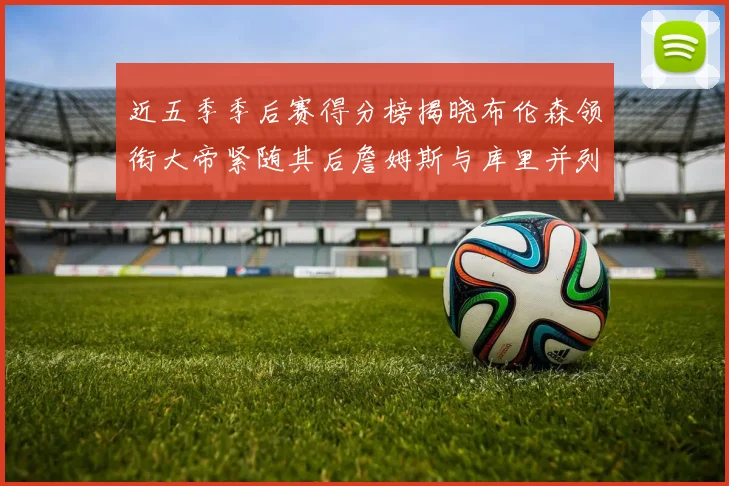 近五季季后赛得分榜揭晓布伦森领衔大帝紧随其后詹姆斯与库里并列第四