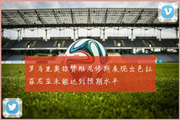 罗马里奥称赞维尼修斯表现出色拉菲尼亚未能达到预期水平