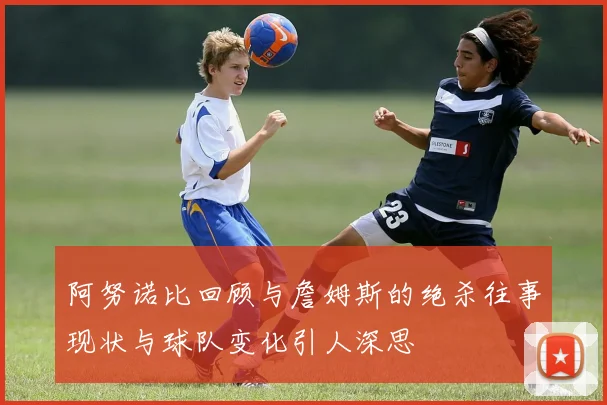 阿努诺比回顾与詹姆斯的绝杀往事现状与球队变化引人深思